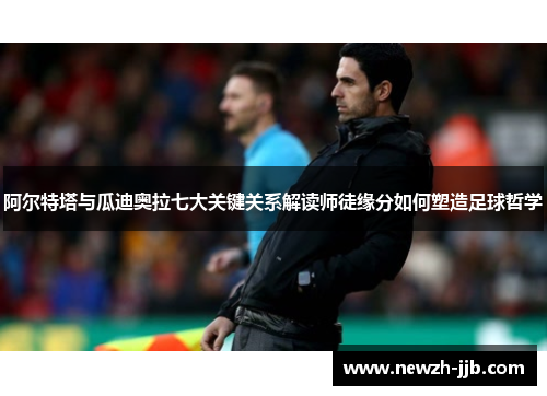 阿尔特塔与瓜迪奥拉七大关键关系解读师徒缘分如何塑造足球哲学
