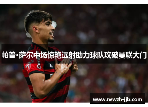 帕普·萨尔中场惊艳远射助力球队攻破曼联大门 帕普·萨尔中场惊艳远射助力球队攻破曼联大门